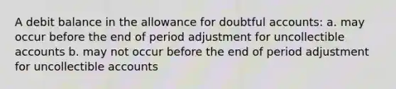 A debit balance in the allowance for doubtful accounts: a. may occur before the end of period adjustment for uncollectible accounts b. may not occur before the end of period adjustment for uncollectible accounts