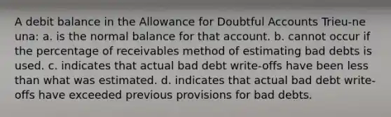 A debit balance in the Allowance for Doubtful Accounts Trieu-ne una: a. is the normal balance for that account. b. cannot occur if the percentage of receivables method of estimating bad debts is used. c. indicates that actual bad debt write-offs have been less than what was estimated. d. indicates that actual bad debt write-offs have exceeded previous provisions for bad debts.