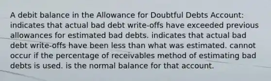 A debit balance in the Allowance for Doubtful Debts Account: indicates that actual bad debt write-offs have exceeded previous allowances for estimated bad debts. indicates that actual bad debt write-offs have been <a href='https://www.questionai.com/knowledge/k7BtlYpAMX-less-than' class='anchor-knowledge'>less than</a> what was estimated. cannot occur if the percentage of receivables method of estimating bad debts is used. is the normal balance for that account.