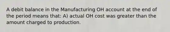 A debit balance in the Manufacturing OH account at the end of the period means that: A) actual OH cost was greater than the amount charged to production.