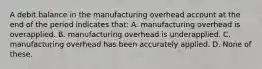 A debit balance in the manufacturing overhead account at the end of the period indicates that: A. manufacturing overhead is overapplied. B. manufacturing overhead is underapplied. C. manufacturing overhead has been accurately applied. D. None of these.