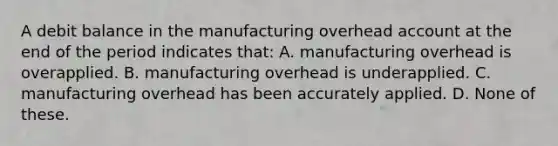 A debit balance in the manufacturing overhead account at the end of the period indicates that: A. manufacturing overhead is overapplied. B. manufacturing overhead is underapplied. C. manufacturing overhead has been accurately applied. D. None of these.