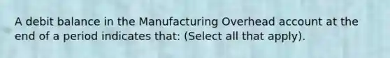 A debit balance in the Manufacturing Overhead account at the end of a period indicates that: (Select all that apply).