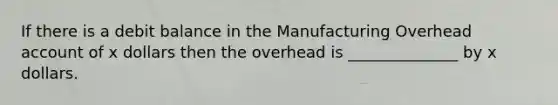 If there is a debit balance in the Manufacturing Overhead account of x dollars then the overhead is ______________ by x dollars.