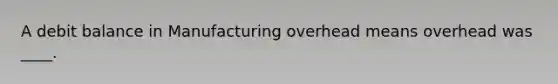 A debit balance in Manufacturing overhead means overhead was ____.