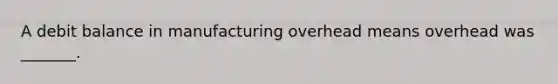 A debit balance in manufacturing overhead means overhead was _______.