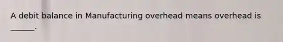 A debit balance in Manufacturing overhead means overhead is ______.