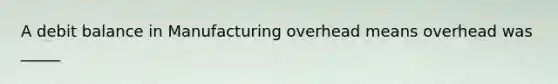 A debit balance in Manufacturing overhead means overhead was _____