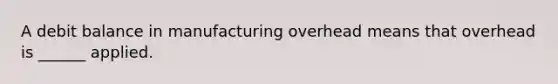 A debit balance in manufacturing overhead means that overhead is ______ applied.