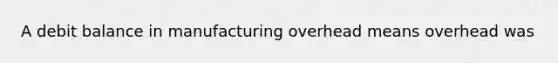 A debit balance in manufacturing overhead means overhead was