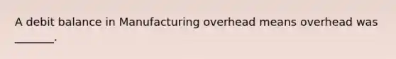 A debit balance in Manufacturing overhead means overhead was _______.