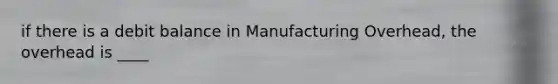 if there is a debit balance in Manufacturing Overhead, the overhead is ____