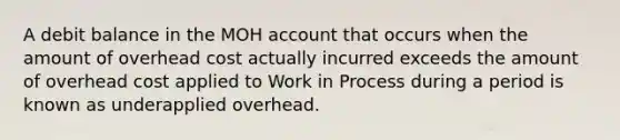 A debit balance in the MOH account that occurs when the amount of overhead cost actually incurred exceeds the amount of overhead cost applied to Work in Process during a period is known as underapplied overhead.