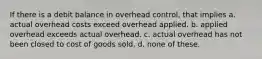 If there is a debit balance in overhead control, that implies a. actual overhead costs exceed overhead applied. b. applied overhead exceeds actual overhead. c. actual overhead has not been closed to cost of goods sold. d. none of these.