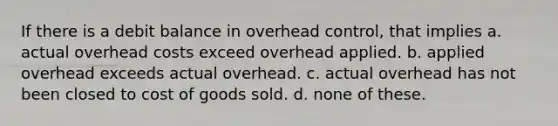 If there is a debit balance in overhead control, that implies a. actual overhead costs exceed overhead applied. b. applied overhead exceeds actual overhead. c. actual overhead has not been closed to cost of goods sold. d. none of these.