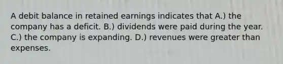 A debit balance in retained earnings indicates that A.) the company has a deficit. B.) dividends were paid during the year. C.) the company is expanding. D.) revenues were <a href='https://www.questionai.com/knowledge/ktgHnBD4o3-greater-than' class='anchor-knowledge'>greater than</a> expenses.