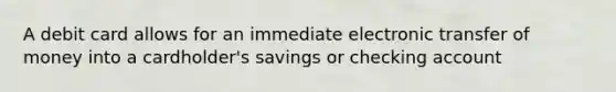 A debit card allows for an immediate electronic transfer of money into a cardholder's savings or checking account