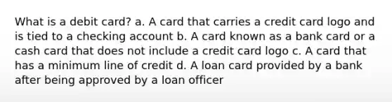 What is a debit card? a. A card that carries a credit card logo and is tied to a checking account b. A card known as a bank card or a cash card that does not include a credit card logo c. A card that has a minimum line of credit d. A loan card provided by a bank after being approved by a loan officer