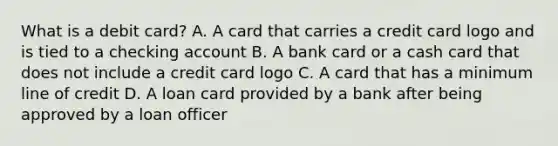 What is a debit card? A. A card that carries a credit card logo and is tied to a checking account B. A bank card or a cash card that does not include a credit card logo C. A card that has a minimum line of credit D. A loan card provided by a bank after being approved by a loan officer