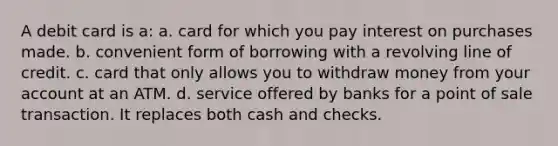 A debit card is a: a. card for which you pay interest on purchases made. b. convenient form of borrowing with a revolving line of credit. c. card that only allows you to withdraw money from your account at an ATM. d. service offered by banks for a point of sale transaction. It replaces both cash and checks.