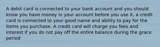 A debit card is connected to your bank account and you should know you have money in your account before you use it, a credit card is connected to your good name and ability to pay for the items you purchase. A credit card will charge you fees and interest if you do not pay off the entire balance during the grace period