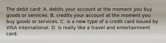 The debit card: A. debits your account at the moment you buy goods or services. B. credits your account at the moment you buy goods or services. C. is a new type of a credit card issued by VISA International. D. is really like a travel and entertainment card.