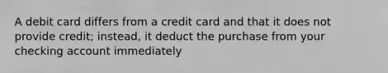 A debit card differs from a credit card and that it does not provide credit; instead, it deduct the purchase from your checking account immediately