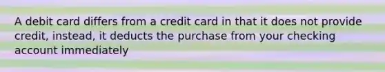 A debit card differs from a credit card in that it does not provide credit, instead, it deducts the purchase from your checking account immediately