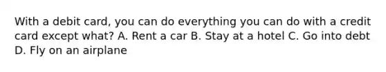 With a debit card, you can do everything you can do with a credit card except what? A. Rent a car B. Stay at a hotel C. Go into debt D. Fly on an airplane