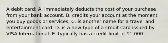 A debit card: A. immediately deducts the cost of your purchase from your bank account. B. credits your account at the moment you buy goods or services. C. is another name for a travel and entertainment card. D. is a new type of a credit card issued by VISA International. E. typically has a credit limit of 1,000.