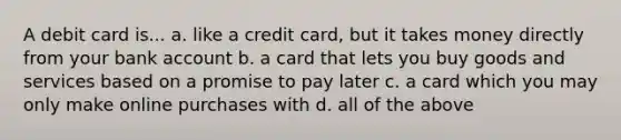 A debit card is... a. like a credit card, but it takes money directly from your bank account b. a card that lets you buy goods and services based on a promise to pay later c. a card which you may only make online purchases with d. all of the above