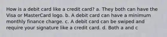 How is a debit card like a credit card? a. They both can have the Visa or MasterCard logo. b. A debit card can have a minimum monthly finance charge. c. A debit card can be swiped and require your signature like a credit card. d. Both a and c