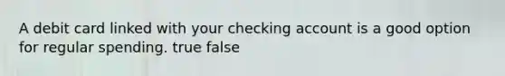 A debit card linked with your checking account is a good option for regular spending. true false