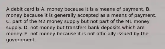 A debit card is A. money because it is a means of payment. B. money because it is generally accepted as a means of payment. C. part of the M2 money supply but not part of the M1 money supply. D. not money but transfers bank deposits which are money. E. not money because it is not officially issued by the government.