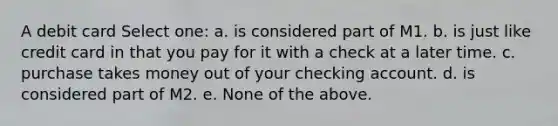 A debit card Select one: a. is considered part of M1. b. is just like credit card in that you pay for it with a check at a later time. c. purchase takes money out of your checking account. d. is considered part of M2. e. None of the above.