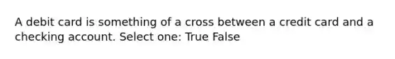 A debit card is something of a cross between a credit card and a checking account. Select one: True False