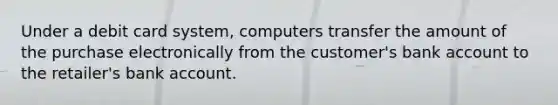 Under a debit card system, computers transfer the amount of the purchase electronically from the customer's bank account to the retailer's bank account.