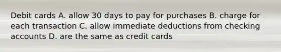 Debit cards A. allow 30 days to pay for purchases B. charge for each transaction C. allow immediate deductions from checking accounts D. are the same as credit cards