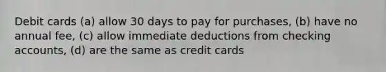 Debit cards (a) allow 30 days to pay for purchases, (b) have no annual fee, (c) allow immediate deductions from checking accounts, (d) are the same as credit cards