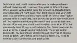 Debit cards and credit cards enable you to make purchases without carrying cash. However, they work in different ways. When you pay with a debit card, the amount is deducted from your bank account right away. Your debit card is also your ATM card. It is sometimes called a "bank card" or "check card." When you pay with a credit card, your purchases go on your credit card bill. You receive a bill during the month and pay it at that time. You can often use your credit card to obtain cash at an ATM, but you usually have to pay a cash advance fee. Some cards can be used as either a credit card or debit card. These are called bankcards. You can choose whether to use this type of card as credit or debit. Let's define some financial terms you need to know to understand credit and debit cards.