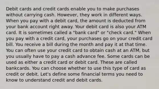 Debit cards and credit cards enable you to make purchases without carrying cash. However, they work in different ways. When you pay with a debit card, the amount is deducted from your bank account right away. Your debit card is also your ATM card. It is sometimes called a "bank card" or "check card." When you pay with a credit card, your purchases go on your credit card bill. You receive a bill during the month and pay it at that time. You can often use your credit card to obtain cash at an ATM, but you usually have to pay a cash advance fee. Some cards can be used as either a credit card or debit card. These are called bankcards. You can choose whether to use this type of card as credit or debit. Let's define some financial terms you need to know to understand credit and debit cards.