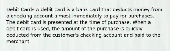 Debit Cards A debit card is a bank card that deducts money from a checking account almost immediately to pay for purchases. The debit card is presented at the time of purchase. When a debit card is used, the amount of the purchase is quickly deducted from the customer's checking account and paid to the merchant.