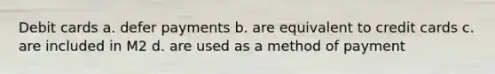 Debit cards a. defer payments b. are equivalent to credit cards c. are included in M2 d. are used as a method of payment