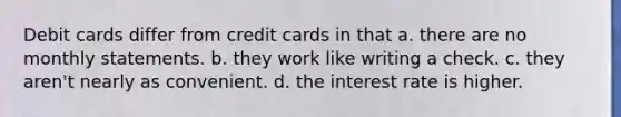 Debit cards differ from credit cards in that a. there are no monthly statements. b. they work like writing a check. c. they aren't nearly as convenient. d. the interest rate is higher.