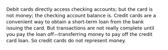 Debit cards directly access checking accounts; but the card is not money; the checking account balance is. Credit cards are a convenient way to obtain a short-term loan from the bank issuing the card. But transactions are not really complete until you pay the loan off—transferring money to pay off the credit card loan. So credit cards do not represent money.