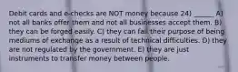 Debit cards and e-checks are NOT money because 24) ______ A) not all banks offer them and not all businesses accept them. B) they can be forged easily. C) they can fail their purpose of being mediums of exchange as a result of technical difficulties. D) they are not regulated by the government. E) they are just instruments to transfer money between people.