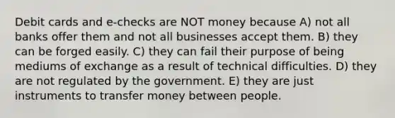 Debit cards and e-checks are NOT money because A) not all banks offer them and not all businesses accept them. B) they can be forged easily. C) they can fail their purpose of being mediums of exchange as a result of technical difficulties. D) they are not regulated by the government. E) they are just instruments to transfer money between people.