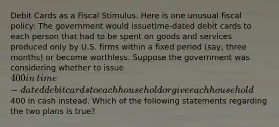 Debit Cards as a Fiscal Stimulus. Here is one unusual fiscal​ policy: The government would issue​time-dated debit cards to each person that had to be spent on goods and services produced only by U.S. firms within a fixed period​ (say, three​ months) or become worthless. Suppose the government was considering whether to issue​ 400 in​ time-dated debit cards to each household or give each household​400 in cash instead. Which of the following statements regarding the two plans is​ true?