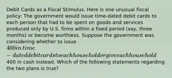 Debit Cards as a Fiscal Stimulus. Here is one unusual fiscal​ policy: The government would issue​ time-dated debit cards to each person that had to be spent on goods and services produced only by U.S. firms within a fixed period​ (say, three​ months) or become worthless. Suppose the government was considering whether to issue​ 400 in​ time-dated debit cards to each household or give each household​400 in cash instead. Which of the following statements regarding the two plans is​ true?