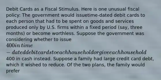 Debit Cards as a Fiscal Stimulus. Here is one unusual fiscal​ policy: The government would issue​time-dated debit cards to each person that had to be spent on goods and services produced only by U.S. firms within a fixed period​ (say, three​ months) or become worthless. Suppose the government was considering whether to issue​ 400 in​ time-dated debit cards to each household or give each household​400 in cash instead. Suppose a family had large credit card​ debt, which it wished to reduce. Of the two​ plans, the family would prefer